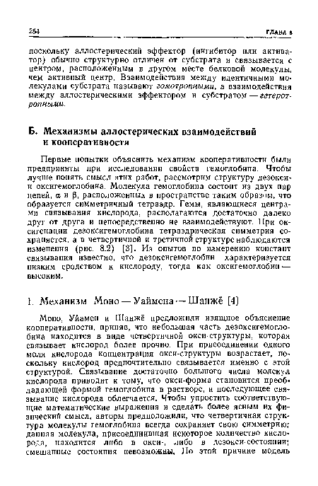 Первые попытки объяснить механизм кооперативности были предприняты при исследовании свойств гемоглобина. Чтобы лучше понять смысл этих работ, рассмотрим структуру дезокси’ и оксигемоглобина. Молекула гемоглобина состоит из двух пар цепей, аир, расположенных в пространстве таким образом, что образуется симметричный тетраэдр. Гемы, являющиеся центрами связывания кислорода, располагаются достаточно далеко друг от друга и непосредственно не взаимодействуют. При ок-сигенации дезоксигемоглобина тетраэдрическая симметрия сохраняется, а в четвертичной и третичной структуре наблюдаются изменения (рис. 8.2) [3]. Из опытов по измерению констант связывания известно, что дезоксигемоглобин характеризуется низким сродством к кислороду, тогда как оксигемоглобин — высоким.