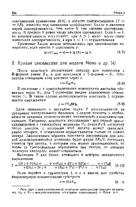 Доля связанного с лигандом белка У рассчитывается из уравнения материального балланса. Следует помнить о необходимости введения «статистических множителей» в константы связывания. Например, константа диссоциации 1 для первой присоединяющейся к гемоглобину молекулы 02 равна/Ст/4, поскольку число центров, с которыми этот лиганд может связаться, равно четырем, а отщепление осуществляется только от одного центра. Аналогичным образом константа диссоциации для второй присоединяющейся молекулы будет равна 2/Ст/З, поскольку имеется три центра, к которым она может присоединиться, но после ее присоединения образуются два центра, от которых молекула кислорода может отщепиться.