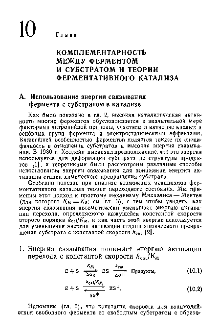 Как было показано в гл. 2, высокая каталитическая активность многих ферментов обусловливается в значительной мере факторами энтропийной природы, участием в катализе кислых и основных групп фермента и электростатическими эффектами. Важнейшей особенностью ферментов является также их специфичность в отношении субстратов и высокая энергия связывания. В 1930 г. Холдейн высказал предположение, что эта энергия используется для деформации субстрата до структуры продуктов [П. и теоретиками были рассмотрены различные способы использования энергии связывания для понижения энергии активации стадии химического превращения субстрата.