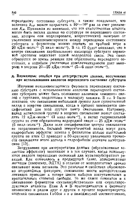 Изучение комплементарности фермента переходному состоянию субстрата с использованием аналогов переходного состояния субстрата может быть осложнено наличием «лишних» связей с группами, введенными в молекулу аналога. В гл. 9 было показано, что связывание небольшой группы дает существенный вклад в энергию связывания, когда в процесс вовлекается специфический для этой группы центр связывания. Например, вклад метиленовой группы в энергию связывания может составлять 12 кДж моль-1 (3 ккал-моль-1), а вклад гидроксильной группы за счет образования водородной связи — 25 кДж моль-1 (6 ккал-моль-1). Даже если специфические центры связывания не затрагиваются, большой энергетический вклад могут дать гидрофобные эффекты: замена в фенильном кольце ацетильной группы на атом С1 приводит к 50-кратному увеличению прочности связывания этого кольца в гидрофобном кармане химотрип-сина [13].