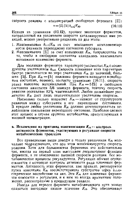 Для эволюции ферментов характерно увеличение Км с последующим увеличением feat. Скорость изменения этих параметров быстро уменьшается по мере увеличения Км. до значений, больших [S]. При Am = [S] половина фермента находится в свободном состоянии, поэтому, согласно уравнению (10.11), скорость равна половине максимальной. При Am=5[S] в свободном состоянии находится 5/6 молекул фермента, поэтому скорость реакции составляет 83% максимальной. Любое дальнейшее увеличение Км даст лишь незначительное увеличение скорости.