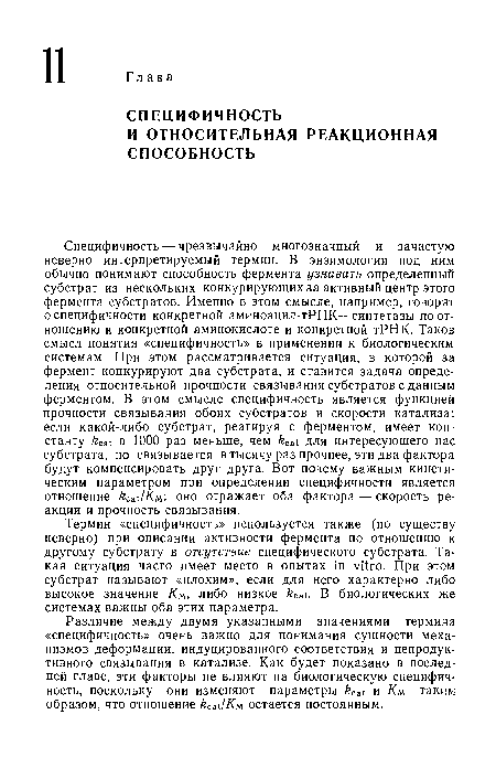 Специфичность — чрезвычайно многозначный и зачастую неверно интерпретируемый термин. В энзимологии под ним обычно понимают способность фермента узнавать определенный субстрат из нескольких конкурирующих за активный центр этого фермента субстратов. Именно в этом смысле, например, говорят о специфичности конкретной аминоацил-тРНК—синтетазы по отношению к конкретной аминокислоте и конкретной тРНК. Таков смысл понятия «специфичность» в применении к биологическим системам. При этом рассматривается ситуация, в которой за фермент конкурируют два субстрата, и ставится задача определения относительной прочности связывания субстратов с данным ферментом. В этом смысле специфичность является функцией прочности связывания обоих субстратов и скорости катализа: если какой-либо субстрат, реагируя с ферментом, имеет константу kcat в 1000 раз меньше, чем kcat для интересующего нас субстрата, но связывается в тысячу раз прочнее, эти два фактора будут компенсировать друг друга. Вот почему важным кинетическим параметром при определении специфичности является отношение kcat/Км . оно отражает оба фактора — скорость реакции и прочность связывания.