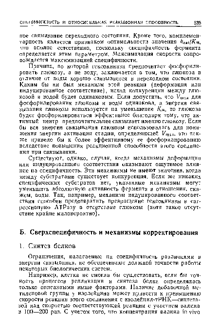 Существуют, однако, случаи, когда механизмы деформации или индуцированного соответствия оказывают ощутимое влияние на специфичность. Эти механизмы не имеют значения, когда между субстратами существует конкуренция. Если же никаких специфических субстратов нет, указанные механизмы могут уменьшить абсолютную активность фермента в отношении, скажем, воды. Так, например, механизм индуцированного соответствия способен предотвратить превращение гексокиназы в «агрессивную» АТРазу в отсутствие глюкозы (хотя такое отсутствие крайне маловероятно).