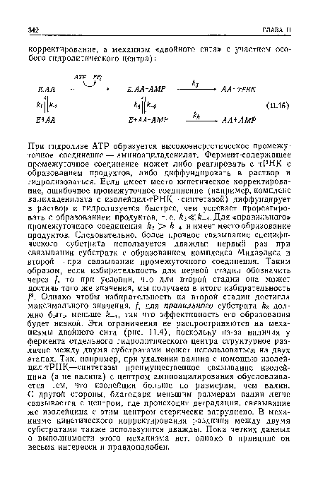 При гидролизе АТР образуется высокоэнергетическое промежуточное соединение — аминоациладенилат. Фермент-содержащее промежуточное соединение может либо реагировать с тРНК с образованием продуктов, либо диффундировать в раствор и гидролизоваться. Если имеет место кинетическое корректирование, ошибочное промежуточное соединение (например, комплекс валиладенилата с изолейцил-тРНК—синтетазой) диффундирует в раствор и гидролизуется быстрее, чем успевает прореагировать с образованием продуктов, т. е. fe3<Cfe 4. Для «правильного» промежуточного соединения k3 > £-4 и имеет место образование продуктов. Следовательно, более прочное связывание специфического субстрата используется дважды: первый раз при связывании субстрата с образованием комплекса Михаэлиса и второй — при связывании промежуточного соединения. Таким образом, если избирательность для первой стадии обозначить через /, то при условии, что для второй стадии она может достичь того же значения, мы получаем в итоге избирательность f2. Однако чтобы избирательность на второй стадии достигла максимального значения, /, для правильного субстрата должно быть меньше fe 4, так что эффективность его образования будет низкой. Эти ограничения не распространяются на механизмы двойного сита (рис. 11.4), поскольку из-за наличия у фермента отдельного гидролитического центра структурное различие между двумя субстратами может использоваться на двух этапах. Так, например, при удалении валина с помощью изолей-цил-тРНК—синтетазы преимущественное связывание изолейцина (а не валина) с центром аминоацилирования обусловливается тем, что изолейцин больше по размерам, чем валин. С другой стороны, благодаря меньшим размерам валин легче связывается с центром, где происходит деградация, связывание же изолейцина с этим центром стерически затруднено. В механизме кинетического корректирования различия между двумя субстратами также используются дважды. Пока четких данных о выполнимости этого механизма нет, однако в принципе он весьма интересен и правдоподобен.