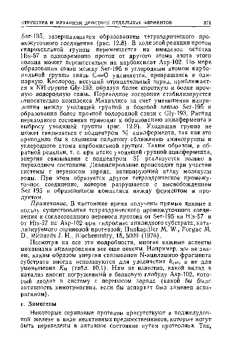 Несмотря на все эти подробности, многие важные аспекты механизма ацилирования все еще неясны. Например, мы не знаем, каким образом энергия связывания N-ациламино-фрагмента субстрата иногда используются для увеличения catj з не для уменьшения /См (табл. 10.1). Нам не известно, какой вклад в катализ вносит погруженный в белковую глобулу Asp-102, который входит в систему с переносом заряда (какой бы была активность химотрипсина, если бы аспартат был заменен аспарагином) .