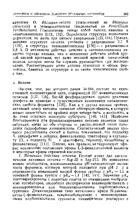 Пепсин, мол. вес которого равен 34 644, состоит из единственной полипептидной цепи, содержащей 327 аминокислотных остатков [137, 138]. Ser-68 фосфорилирован, однако удаление фосфата не приводит к существенным изменениям каталитических свойств фермента [139]. Как и у других кислых протеаз, активный центр пепсина занимает обширную область, в которую может поместиться по крайней мере четыре-пять, а возможно, и до семи остатков молекулы субстрата [140, 141]. Наиболее благоприятной для функционирования пепсина является такая ситуация, когда по обе стороны от расщепляемой связи находятся гидрофобные аминокислоты. Статистический анализ процесса расщепления связей в белках показывает, что подцентр Si специфичен к лейцину, фенилаланину, триптофану и глутама-ту (!), а подцентр Si— к триптофану, тирозину, изолейцину и фенилаланину [141]. Пепсин, как правило, не гидролизует эфиры; исключение составляют эфиры L-p-фенилмолочной кислоты и некоторые эфиры сернистой кислоты.