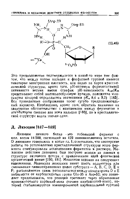 Это предположение подтверждается в какой-то мере тем фактом, что между ионом кальция и фосфатной группой имеется некоторая электронная плотность, как видно на карте кристаллической структуры; кроме того, рН-оптимум ферментативной активности весьма высок (график рН-зависимости представляет собой колоколообразную кривую, положение максимума которой определяется значениями р/Са 8,4 и 9,2) [186]. Все приведенные соображения носят сугубо предположительный характер. Необходимо, кроме того, обратить внимание на следующее обстоятельство: с комплексом между ферментом и ингибитором связано два иона кальция [186], но в кристаллической структуре виден только один.