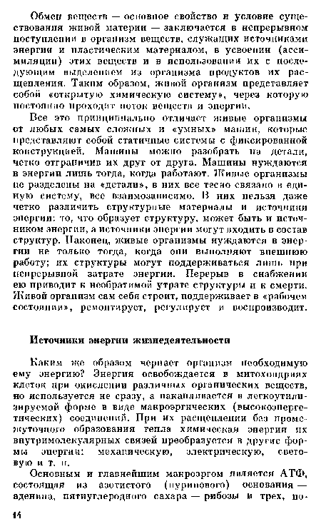 Все это принципиально отличает живые организмы от любых самых сложных и «умных» машин, которые представляют собой статичные системы с фиксированной конструкцией. Машины можно разобрать на детали, четко отграничив их друг от друга. Машины нуждаются в энергии лишь тогда, когда работают. Живые организмы не разделены на «детали», в них все тесно связано в единую систему, все взаимозависимо. В них нельзя даже четко различить структурные материалы и источники энергии: то, что образует структуру, может быть и источником энергии, а источники энергии могут входить в состав структур. Наконец, живые организмы нуждаются в энергии не только тогда, когда они выполняют внешнюю работу; их структуры могут поддерживаться лишь при непрерывной затрате энергии. Перерыв в снабжении ею приводит к необратимой утрате структуры и к смерти. Живой организм сам себя строит, поддерживает в «рабочем состоянии», ремонтирует, регулирует и воспроизводит.