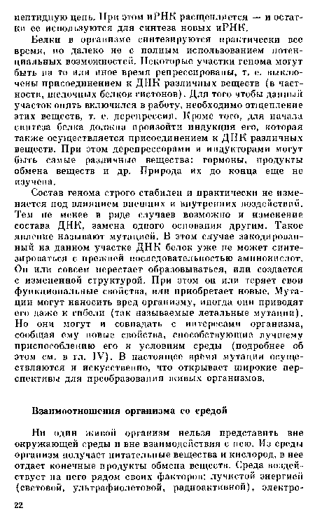 Состав генома строго стабилен и практически не изменяется под влиянием внешних и внутренних воздействий. Тем не менее в ряде случаев возможно и изменение состава ДНК, замена одного основания другим. Такое явление называют мутацией. В этом случае закодированный на данном участке ДНК белок уже не может синтезироваться с прежней последовательностью аминокислот. Он или совсем перестает образовываться, или создается с измененной структурой. При этом он или теряет свои функциональные свойства, или приобретает новые. Мутации могут наносить вред организму, иногда они приводят его даже к гибели (так называемые летальные мутации). Но они могут и совпадать с интересами организма, сообщая ему новые свойства, способствующие лучшему приспособлению его к условиям среды (подробнее об этом см. в гл. IV). В настоящее врёмя мутации осуществляются и искусственно, что открывает широкие перспективы для преобразования живых организмов.