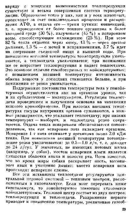 Поддержание постоянства температуры тела у гомойотермных осуществляется как на органном уровне, так и на субклеточном — молекулярном. Регуляция теплоотдачи проведением и излучением основана на изменении кожного кровообращения. При высоких внешних температурах сосуды внутренних органов суживаются, а кожные расширяются, что усиливает теплоотдачу; при низких температурах — наоборот, и теплоотдача резко сокращается. Отдача тепла испарением обеспечивается потоотделением, так как испарение пота охлаждает организм. Испарение 1 г пота отнимает у организма около 2.0 кДж тепла. При повышении внешней температуры потоотделение резко увеличивается: до 0.5 —1.0 л/ч, т. е. доходит до 24 л/сут. У животных, не имеющих потовых желез (например, у собак), местом испарения влаги является слизистая оболочка языка и полости рта. Всем известно, что во время жары собака раскрывает пасть, высовывает язык и учащенно дышит: вместо испарения пота происходит испарение слюны.