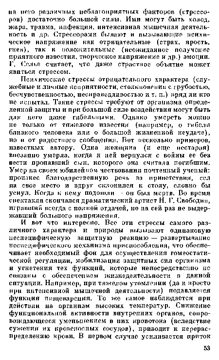 Психические стрессы отрицательного характера (служебные и личные неприятности, столкновения с грубостью, бесчувственностью, несправедливостью и т. п.) вряд ли кто не испытал. Такие стрессы требуют от организма определенной защиты и при большой силе воздействия могут быть для него даже гибельными. Однако умереть можно не только от тяжелого известия (например, о гибели близкого человека или о большой жизненной неудаче), но и от радостного сообщения. Вот несколько примеров, известных автору. Одна женщина (и еще нестарая) внезапно умерла, когда к ней вернулся с войны ее без вести пропавший сын, которого она считала погибшим. Умер на своем юбилейном чествовании почтенный ученый: произнес благодарственную речь за приветствия, сел на свое место и вдруг склонился к столу, словно бы уснул. Когда к нему подошли — он был мертв. Во время спектакля скончался драматический артист Н. Г. Свободин, игравший всегда с полной отдачей, но на сей раз не выдержавший большого напряжения.