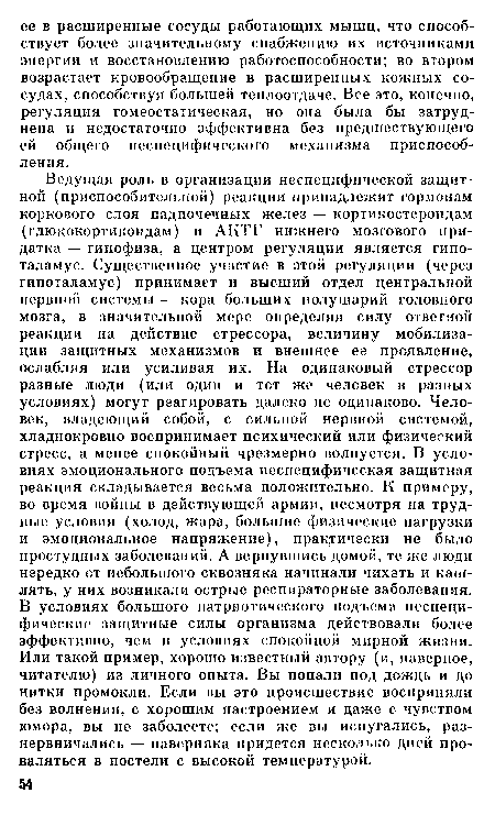 Ведущая роль в организации неспецифической защитной (приспособительной) реакции принадлежит гормонам коркового слоя надпочечных желез — кортикостероидам (глюкокортикоидам) и АКТГ нижнего мозгового придатка — гипофиза, а центром регуляции является гипоталамус. Существенное участие в этой регуляции (через гипоталамус) принимает и высший отдел центральной нервной системы — кора больших полушарий головного мозга, в значительной мере определяя силу ответной реакции на действие стрессора, величину мобилизации защитных механизмов и внешнее ее проявление, ослабляя или усиливая их. На одинаковый стрессор разные люди (или один и тот же человек в разных условиях) могут реагировать далеко не одинаково. Человек, владеющий собой, с сильной нервной системой, хладнокровно воспринимает психический или физический стресс, а менее спокойный чрезмерно волнуется. В условиях эмоционального подъема неспецифическая защитная реакция складывается весьма положительно. К примеру, во время войны в действующей армии, несмотря на трудные условия (холод, жара, большие физические нагрузки и эмоциональное напряжение), практически не было простудных заболеваний. А вернувшись домой, те же люди нередко от небольшого сквозняка начинали чихать и кашлять, у них возникали острые респираторные заболевания. В условиях большого патриотического подъема неспецифические защитные силы организма действовали более эффективно, чем в условиях спокойной мирной жизни. Или такой пример, хорошо известный автору (и, наверное, читателю) из личного опыта. Вы попали под дождь и до нитки промокли. Если вы это происшествие восприняли без волнения, с хорошим настроением и даже с чувством юмора, вы не заболеете; если же вы испугались, разнервничались — наверняка придется несколько дней проваляться в постели с высокой температурой.