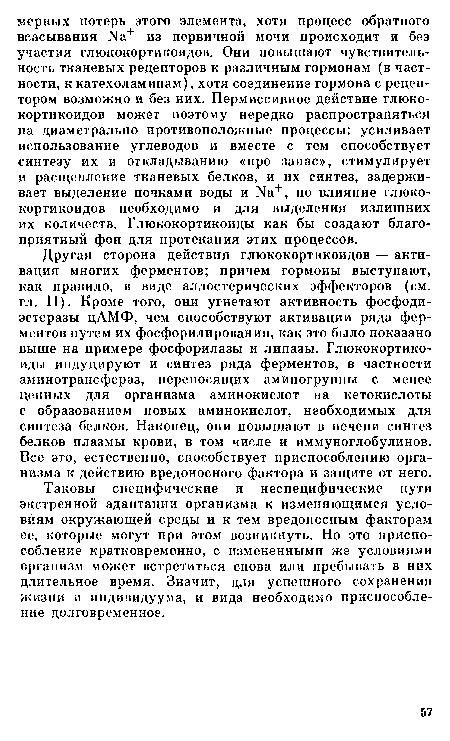 Другая сторона действия глюкокортикоидов — активация многих ферментов; причем гормоны выступают, как правило, в виде аллостерических эффекторов (см. гл. II). Кроме того, они угнетают активность фосфоди-эстеразы цАМФ, чем способствуют активации ряда ферментов путем их фосфорилирования, как это было показано выше на примере фосфорилазы и липазы. Глюкокортикоиды индуцируют и синтез ряда ферментов, в частности аминотрансфераз, переносящих аминогруппы с менее ценных для организма аминокислот на кетокислоты с образованием новых аминокислот, необходимых для синтеза белков. Наконец, они повышают в печени синтез белков плазмы крови, в том числе и иммуноглобулинов. Все это, естественно, способствует приспособлению организма к действию вредоносного фактора и защите от него.