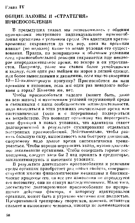 Чтобы приспособиться надолго (может быть, даже на всю жизнь) к изменениям условий окружающей среды и связанными с ними особенностями жизнедеятельности, надо находиться в этих условиях значительное время или систематически (хотя и с перерывами) подвергаться их воздействию. Это позволит организму так перестроить свои функции в новых условиях, что адаптация станет долговременной в результате суммирования отдельных экстренных приспособлений. Действительно, чтобы развить большую силу, выносливость или быстроту движения, спортсмену надо долгое время систематически тренироваться. Чтобы хорошо переносить холод, нужно длительное закаливание организма. Чтобы совершать горные восхождения, следует хотя бы 2 нед прожить в среднегорье, акклиматизируясь к высотным условиям.