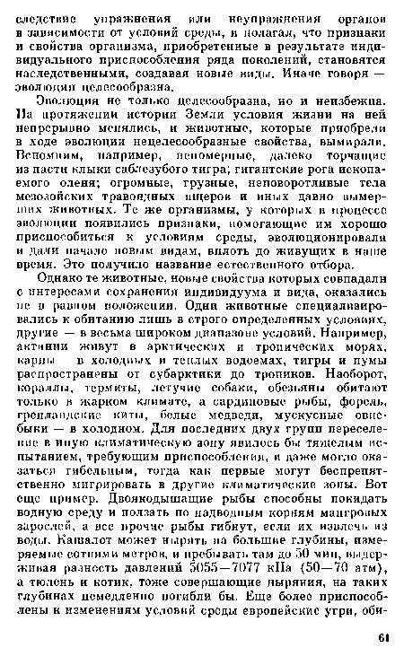 Эволюция не только целесообразна, но и неизбежна. На протяжении истории Земли условия жизни на ней непрерывно менялись, и животные, которые приобрели в ходе эволюции нецелесообразные свойства, вымирали. Вспомним, например, непомерные, далеко торчащие из пасти клыки саблезубого тигра; гигантские рога ископаемого оленя; огромные, грузные, неповоротливые тела мезозойских травоядных ящеров и иных давно вымерших животных. Те же организмы, у которых в процессе эволюции появились признаки, помогающие им хорошо приспособиться к условиям среды, эволюционировали и дали начало новым видам, вплоть до живущих в наше время. Это получило название естественного отбора.