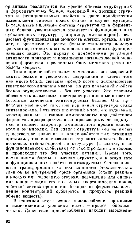 Такие приспособительные изменения, как возросший синтез белков и увеличение содержания в клетке того или иного белка, связаны прежде всего с деятельностью генетического аппарата клеток. Но ряд изменений свойств белков осуществляется и без его участия. Это главным образом так называемые посттранскрипционные и постри-босомные изменения синтезируемых белков. Они происходят уже после того, как первичная структура белка синтезирована. Суть этих изменений в том, что отдельные, закодированные в геноме аминокислоты под действием ферментов превращаются в их производные, не кодируемые в геноме; например, аминокислота пролин окисляется в оксипролин. Эти сдвиги структуры белков имеют существенное значение в приспособительных реакциях организма, так как позволяют ему синтезировать белки, несколько отличающиеся по структуре (а значит, и по функциональным свойствам) от закодированных в геноме, и происходит это без участия мутаций. Кроме того, изменениями формы и высших структур, а в результате и функциональных свойств синтезируемых белков являются трансформации их под влиянием биохимических сдвигов во внутренней среде организма (сдвиг реакции в кислую или щелочную сторону, повышение или снижение концентрации тех или иных неорганических ионов, действие активаторов и ингибиторов на ферменты, изменение концентраций субстратов и продуктов реакций обмена веществ).