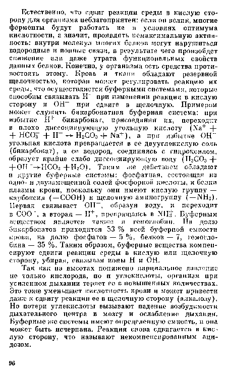 Так как на высотах понижено парциальное давление не только кислорода, но и углекислоты, организм при усиленном дыхании теряет ее в повышенных количествах. Это тоже уменьшает кислотность крови и может привести даже к сдвигу реакции ее в щелочную сторону (алкалозу). Но потери углекислоты вызывают падение возбудимости дыхательного центра в мозгу и ослабление дыхания. Буферные же системы имеют определенную емкость, и она может быть исчерпана. Реакция снова сдвигается в кислую сторону, что называют некомпенсированным ацидозом.