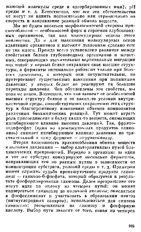 Мы не будем касаться морфологической стороны приспособления — особенностей форм и строения глубоководных организмов, так как молекулярная основа этого неизвестна. Да и для выяснения молекулярных основ адаптации организмов к высоким давлениям сделано еще не так много. Прежде всего установлено различие между свойствами белков глубоководных организмов и животных, совершающих значительные вертикальные миграции под водой: у первых белки сохраняют свои высшие структуры, а ферменты оптимально работают только при больших давлениях, к которым они нечувствительны, но претерпевают существенные изменения при понижении давления; у вторых белки не реагируют на большие перепады давления. Чем обусловлены эти свойства, мы пока не знаем. Возможно, что они зависят от особенностей высших структур белков и от каких-то условий внутриклеточной среды, способствующих сохранению этих структур и благоприятному изменению объемов компонентов различных биохимических реакций. Тут может играть роль присоединение к белку каких-то веществ, снимающих ингибирующее влияние высоких давлений. Так, фрукто-зодифосфат (один из промежуточных продуктов гликолиза) снимает ингибирующее влияние давления на чувствительный к нему фермент — пируваткиназу.