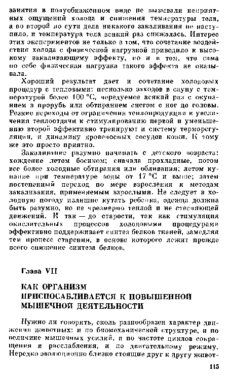 Закаливание разумно начинать с детского возраста: хождение летом босиком; сначала прохладные, потом все более холодные обтирания или обливания; летом купание при температуре воды от 17 °С и выше; затем постепенный переход по мере взросления к методам закаливания, применяемым взрослыми. Не следует в холодную погоду излишне кутать ребенка, одежда должна быть разумно, но не чрезмерно теплой и не стесняющей движений. И так — до старости, так как стимуляция окислительных процессов Холодовыми процедурами эффективно поддерживает синтез белков тканей, замедляя тем процесс старения, в основе которого лежит прежде всего снижение синтеза белков.