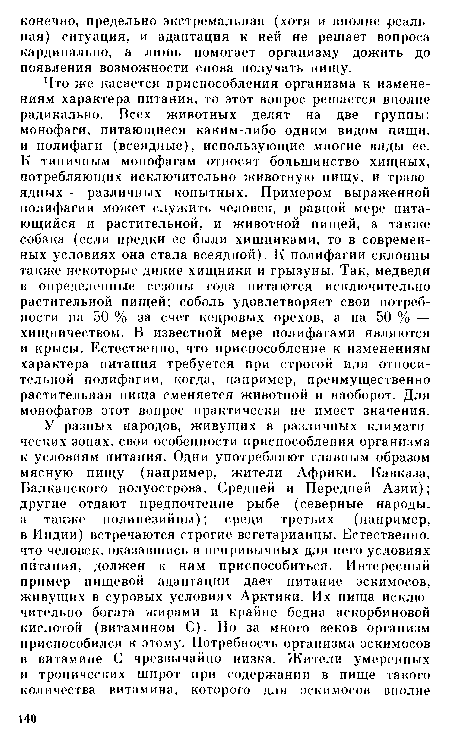 Что же касается приспособления организма к изменениям характера питания, то этот вопрос решается вполне радикально. Всех животных делят на две группы: монофаги, питающиеся каким-либо одним видом пищи, и полифаги (всеядные), использующие многие виды ее. К типичным монофагам относят большинство хищных, потребляющих исключительно животную пищу, и травоядных — различных копытных. Примером выраженной полифагии может служить человек, в равной мере питающийся и растительной, и животной пищей, а также собака (если предки ее были хищниками, то в современных условиях она стала всеядной). К полифагии склонны также некоторые дикие хищники и грызуны. Так, медведи в определенные сезоны года питаются исключительно растительной пищей; соболь удовлетворяет свои потребности на 50 % за счет кедровых орехов, а на 50 % — хищничеством. В известной мере нолифагами являются и крысы. Естественно, что приспособление к изменениям характера питания требуется при строгой или относительной полифагии, когда, например, преимущественно растительная пища сменяется животной и наоборот. Для монофагов этот вопрос практически не имеет значения.