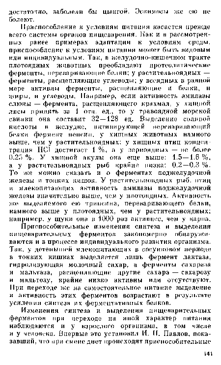 Приспособление к условиям питания касается прежде всего системы органов пищеварения. Как и в рассмотренных ранее примерах адаптации к условиям среды, приспособление к условиям питания может быть видовым или индивидуальным. Так, в желудочно-кишечном тракте плотоядных животных преобладают протеолитические ферменты, переваривающие белки; у растительноядных — ферменты, расщепляющие углеводы; у всеядных в равной мере активны ферменты, расщепляющие и белки, и жиры, и углеводы. Например, если активность амилазы слюны — фермента, расщепляющего крахмал, у хищной лисы принять за 1 отн. ед., то у травоядной морской свинки она составит 32 — 128 ед. Выделение соляной кислоты в желудке, активирующей переваривающий белки фермент пепсин, у хищных животных намного выше, чем у растительноядных: у хищных птиц концентрация НС1 достигает 1 %, а у зерноядных — не более 0.25 %. У хищной акулы она еще выше: 1.5—1.6 %, а у растительноядных рыб крайне низка: 0.2—0.3 %. То же можно сказать и о ферментах поджелудочной железы и тонких кишок. У растительноядных рыб, птиц и млекопитающих активность амилазы поджелудочной железы значительно выше, чем у плотоядных. Активность же выделяемого ею трипсина, переваривающего белки, намного выше у плотоядных, чем у растительноядных; например, у щуки она в 1000 раз активнее, чем у карпа.