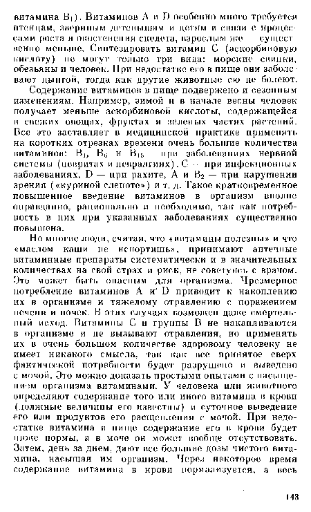 Содержание витаминов в пище подвержено и сезонным изменениям. Например, зимой и в начале весны человек получает меньше аскорбиновой кислоты, содержащейся в свежих овощах, фруктах и зеленых частях растений. Все это заставляет в медицинской практике применять на коротких отрезках времени очень большие количества витаминов: В1, Вб и В15 — при заболеваниях нервной системы (невритах и невралгиях), С — при инфекционных заболеваниях, В — при рахите, А и В2 — при нарушении зрения («куриной слепоте») и т. д. Такое кратковременное повышенное введение витаминов в организм вполне оправданно, рационально и необходимо, так как потребность в них при указанных заболеваниях существенно повышена.