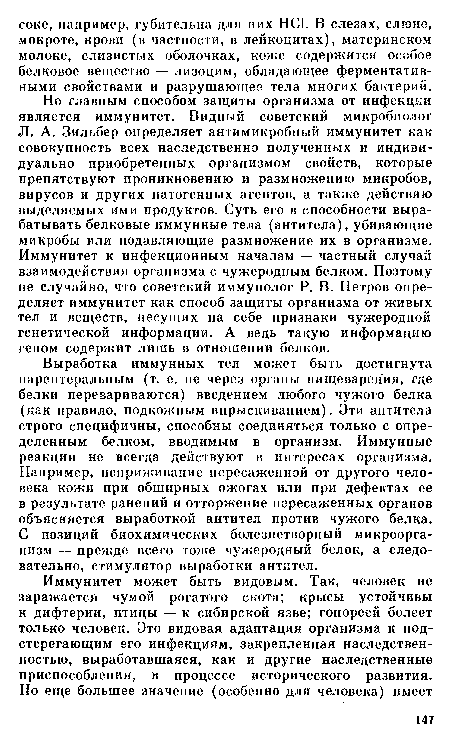 Но главным способом защиты организма от инфекции является иммунитет. Видный советский микробиолог JI. А. Зильбер определяет антимикробный иммунитет как совокупность всех наследственно полученных и индивидуально приобретенных организмом свойств, которые препятствуют проникновению и размножению микробов, вирусов и других патогенных агентов, а также действию выделяемых ими продуктов. Суть его в способности вырабатывать белковые иммунные тела (антитела), убивающие микробы или подавляющие размножение их в организме. Иммунитет к инфекционным началам — частный случай взаимодействия организма с чужеродным белком. Поэтому не случайно, что советский иммунолог Р. В. Петров определяет иммунитет как способ защиты организма от живых тел и веществ, несущих на себе признаки чужеродной генетической информации. А ведь такую информацию геном содержит лишь в отношении белков.