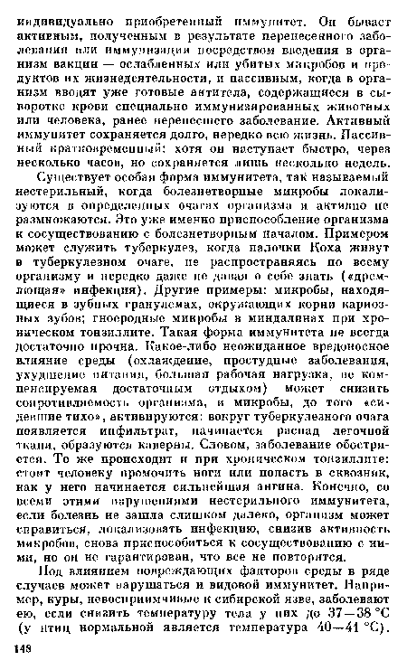 Существует особая форма иммунитета, так называемый нестерильный, когда болезнетворные микробы локализуются в определенных очагах организма и активно не размножаются. Это уже именно приспособление организма к сосуществованию с болезнетворным началом. Примером может служить туберкулез, когда палочки Коха живут в туберкулезном очаге, не распространяясь по всему организму и нередко даже не давая о себе знать («дремлющая» инфекция). Другие примеры: микробы, находящиеся в зубных гранулемах, окружающих корни кариозных зубов; гноеродные микробы в миндалинах при хроническом тонзиллите. Такая форма иммунитета не всегда достаточно прочна. Какое-либо неожиданное вредоносное влияние среды (охлаждение, простудные заболевания, ухудшение питания, большая рабочая нагрузка, не компенсируемая достаточным отдыхом) может снизить сопротивляемость организма, и микробы, до того «сидевшие тихо», активируются: вокруг туберкулезного очага появляется инфильтрат, начинается распад легочной ткани, образуются каверны. Словом, заболевание обостряется. То же происходит и при хроническом тонзиллите: стоит человеку промочить ноги или попасть в сквозняк, как у него начинается сильнейшая ангина. Конечно, со всеми этими нарушениями нестерильного иммунитета, если болезнь не зашла слишком далеко, организм может справиться, локализовать инфекцию, снизив активность микробов, снова приспособиться к сосуществованию с ними, но он не гарантирован, что все не повторится.