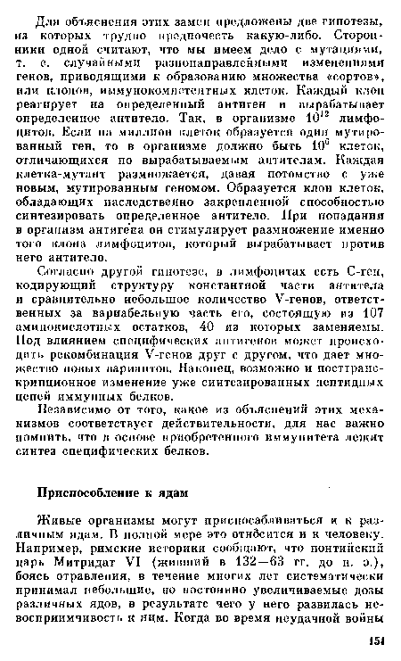 Согласно другой гипотезе, в лимфоцитах есть С-ген, кодирующий структуру константной части антитела и сравнительно небольшое количество У-генов, ответственных за вариабельную часть его, состоящую из 107 аминокислотных остатков, 40 из которых заменяемы. Под влиянием специфических антигенов может происходить рекомбинация У-генов друг с другом, что дает множество новых вариантов. Наконец, возможно и посттранс-крипционное изменение уже синтезированных пептидных цепей иммунных белков.