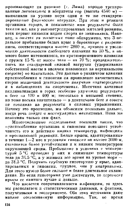 Многочисленные исследования показали также, что приспособление организма к гипоксии повышает устойчивость его к действию низких температур, инфекциям и проникающей радиации. Белые крысы, адаптированные в течение 1—2 мес к условиям гипоксии на высоте 3000 м, становятся более устойчивыми и к низким температурам окружающей среды. Пребывание в условиях с температурой 5 °С приводит у них к снижению температуры тела до 34.5 °С, а у живших все время на уровне моря — до 31.3 °С. Получить глубокую гипотермию у крыс, адаптированных к гипоксии, труднее, чем у контрольных. Для этого нужно более сильное и более длительное охлаждение. Но если гипотермия уже достигнута, то переносят крысы ее намного лучше и дольше.