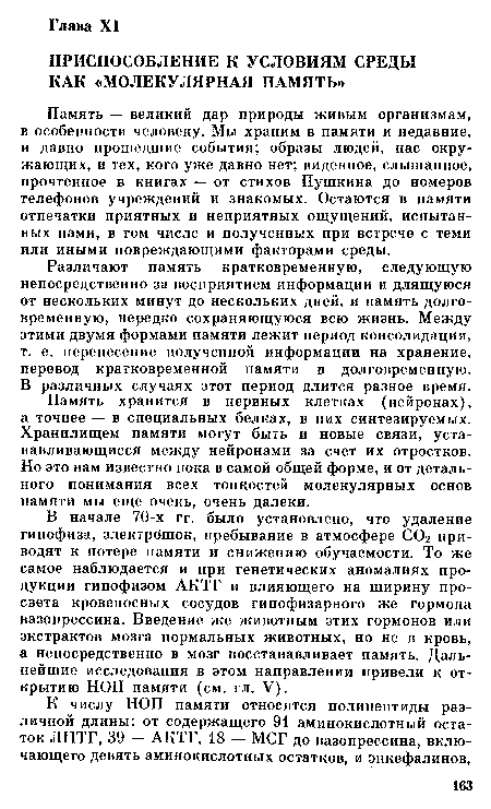 В начале 70-х гг. было установлено, что удаление гипофиза, электрошок, пребывание в атмосфере СОг приводят к потере памяти и снижению обучаемости. То же самое наблюдается и при генетических аномалиях продукции гипофизом АКТГ и влияющего на ширину просвета кровеносных сосудов гипофизарного же гормона вазопрессина. Введение же животным этих гормонов или экстрактов мозга нормальных животных, но не в кровь, а непосредственно в мозг восстанавливает память. Дальнейшие исследования в этом направлении привели к открытию НОП памяти (см. гл. V).