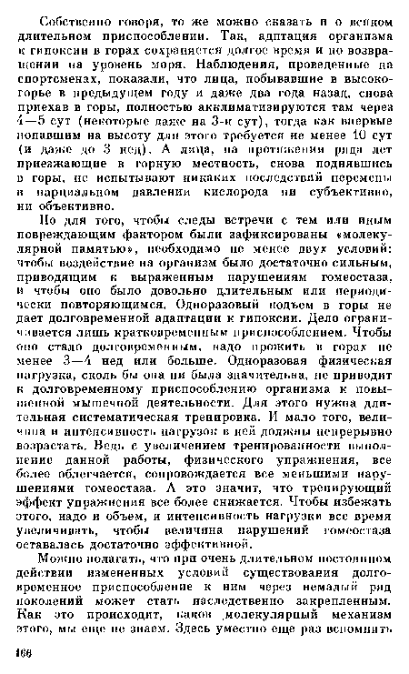 Но для того, чтобы следы встречи с тем или иным повреждающим фактором были зафиксированы «молекулярной памятью», необходимо не менее двух условий: чтобы воздействие на организм было достаточно сильным, приводящим к выраженным нарушениям гомеостаза, и чтобы оно было довольно длительным или периодически повторяющимся. Одноразовый подъем в горы не дает долговременной адаптации к гипоксии. Дело ограничивается лишь кратковременным приспособлением. Чтобы оно стало долговременным, надо прожить в горах не менее 3—4 нед или больше. Одноразовая физическая нагрузка, сколь бы она ни была значительна, не приводит к долговременному приспособлению организма к повышенной мышечной деятельности. Для этого нужна длительная систематическая тренировка. И мало того, величина и интенсивность нагрузок в ней должны непрерывно возрастать. Ведь с увеличением тренированности выполнение данной работы, физического упражнения, все более облегчается, сопровождается все меньшими нарушениями гомеостаза. А это значит, что тренирующий эффект упражнения все более снижается. Чтобы избежать этого, надо и объем, и интенсивность нагрузки все время увеличивать, чтобы величина нарушений гомеостаза оставалась достаточно эффективной.