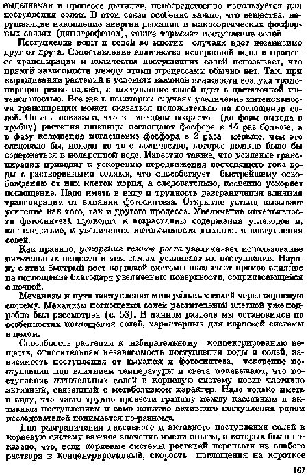 Поступление воды и солей во многих случаях идет независимо друг от друга. Сопоставление количества испаренной воды в процессе транспирации и количества поступившие солей показывает, что прямой зависимости между зтими процессами обычно нет. Так, при выращивании растений в условиях высокой влажности воздуха транспирация резко падает, а поступление солей одет с достаточной интенсивностью. Все же в некоторых случаях увеличение интенсивности транспирации может сказаться положительно на поглощении солей. Опыты показали, что в молодом возрасте (до фазы выхода в трубку) растения пшеницы поглощают фосфора в 14 раз больше, а в фазу колошения поглощение фосфора в 2 раза меньше, чем это следовало бы, исходя иг того количества, которое должно было бы содержаться в испаренной воде. Известно также, что усиление транспирации приводит к ускорению передвижения восходящего тока воды с растворенными солями, что способствует быстрейшему освобождению от них клеток корпя, а следовательно, косвенио ускоряет поглощение. Надо иметь в виду и трудность разграничения влияния транспирации от влияния фотосинтеза. Открытие устьиц вызывает усиление как того, так и другого процесса. Увеличение интенсивности фотосинтеза приводит к возрастанию содержания углеводов и, как следствие, к увеличению интенсивности дыхапия и поступления солей.