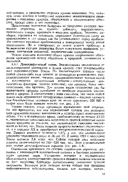 Трудно сказать, когда произошло превышение этой «нормы». Но оно произошло, так как первобытный человек сам расширил свои приспособительные возможности и ослабил пресс естественного отбора. Уже в историческое время, приблизительно до начала XVIII в., человечество увеличивалось медленно со средней скоростью около одного процента за столетие, что соответствует удвоению численности за тысячу лет. Затем скорость прироста начинает увеличиваться, а к середине XX в. приобретает гиперэкспоненциальный характер. Прирост достигает величины 1,9% в год, что соответствует удвоению численности всего за 36 лет (!). В конце 1992 г. население Земли достигло 5,6 млрд. чел. Сейчас каждый день население планеты увеличивается на 240—250 тыс. чел. Этот стремительный рост назван демографическим взрывом (см. рис. 1.4).