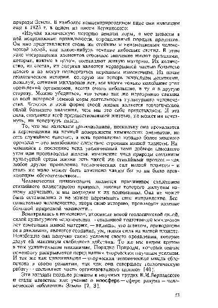 Всматриваясь в изменения, вносимые новой геологической силой, силой культурного человечества — созданной подготовкой миллионов лет изменения живой материи, — видишь, что агентом, приводящим ее в движение, является сознание, ум, новая сила на нашей планете. Неизбежно она получит такие условия своего проявления, которые дадут ей максимум свободного действия. То же мы видим кругом в том удивительном механизме, Порядке Природы, который сейчас понемногу раскрывается перед нашим творческим научным усилием. И так же как цивилизация — творческая человеческая мысль обеспечена в своем развитии, так как она совершает геологическую работу — составляет часть организованного целого» [40].