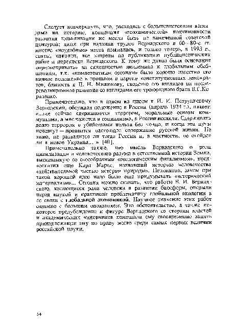 Примечательно также, что мысль Вернадского о роли цивилизации и человеческого разума в естественной истории Земли, высказанную со своеобразным «геологическим фатализмом», предвосхитил еще Карл Маркс, назвавший историю человечества «действительной частью истории природы». Непонятно, зачем при такой хорошей идее надо было еще придумывать «исторический материализм»... Сегодня можно сказать, что работы В. И. Вернадского, касающиеся роли человека в развитии биосферы, открыли перед наукой и практикой проблематику глобальной экологии в ее связи с глобальной экономикой. Научное значение этих работ оценено с большим опозданием. Это обстоятельство, а также некоторое предубеждение к фигуре Вернадского со стороны властей и академических чиновников помешали ему своевременно занять принадлежащее ему по праву место среди самых первых величин российской науки.