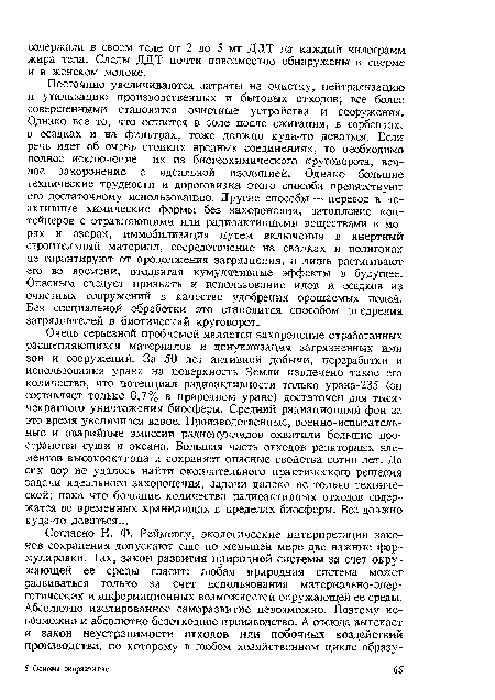 Постоянно увеличиваются затраты на очистку, нейтрализацию н утилизацию производственных и бытовых отходов; все более совершенными становятся очистные устройства и сооружения. Однако все то, что остается в золе после сжигания, в сорбентах, в осадках и на фильтрах, тоже должно куда-то деваться. Если речь идет об очень стойких вредных соединениях, то необходимо полное исключение их из биогеохимического круговорота, вечное захоронение с идеальной изоляцией. Однако большие технические трудности и дороговизна этого способа препятствуют его достаточному использованию. Другие способы — перевод в неактивные химические формы без захоронения, затопление контейнеров с отравляющими или радиоактивными веществами в морях и озерах, иммобилизация путем включения в инертный строительный материал, сосредоточение на свалках и полигонах не гарантируют от продолжения загрязнения, а лишь растягивают его во времени, отодвигая кумулятивные эффекты в будущее. Опасным следует признать и использование илов и осадков из очистных сооружений в качестве удобрения орошаемых полей. Без специальной обработки это становится способом внедрения загрязнителей в биотический круговорот.