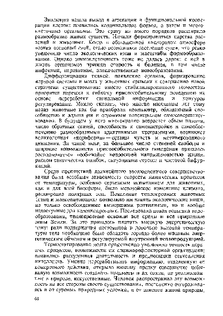 Дифференциация тканей, появление органов, формирование нервной системы и мозга у животных привели к совершенно новой стратегии существования: вместо стабилизированного гомеостаза приоритет перешел к гибкому приспособительному поведению на основе переработки сигнальной информации и контуров регулирования. Можно сказать, что многие миллионы лет тому назад животные как бы приобрели компьютер, обладающий способностью к адаптации и огромным потенциалом самосовершенствования. В будущем у него многократно возрастет объем памяти, число обратных связей, способность к самонастройке и самообеспечению разнообразными адаптивными программами, возникнет великолепная «периферия» — органы чувств и мотивированного движения. За такой мозг, за большое число степеней свободы и широкие возможности приспособительного поведения пришлось расплачиваться необычайно возросшей напряженностью жизни, риском тактических ошибок, ситуациями стресса и частотой бифуркаций.