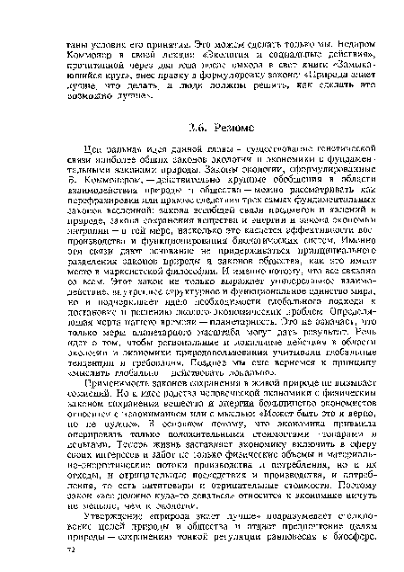 Центральная идея данной главы — существование генетической связи наиболее общих законов экологии и экономики с фундаментальными законами природы. Законы экологии, сформулированные Б. Коммонером, — действительно крупные обобщения в области взаимодействия природы и общества — можно рассматривать как перефразировки или прямые следствия трех самых фундаментальных законов вселенной: закона всеобщей связи предметов и явлений в природе, закона сохранения вещества и энергии и закона экономии энтропии — в той мере, насколько это касается эффективности воспроизводства и функционирования биологических систем. Именно эти связи дают основание не придерживаться принципиального разделения законов природы и законов общества, как это имеет место в марксистской философии. И именно потому, что все связано со всем. Этот закон не только выражает универсальное взаимодействие, внутреннее структурное и функциональное единство мира, но и подчеркивает идею необходимости глобального подхода к постановке и решению эколого-экономических проблем. Определяющая черта нашего времени — планетарность. Это не означает, что только меры планетарного масштаба могут дать результат. Речь идет о том, чтобы региональные и локальные действия в области экологии и экономики природопользования учитывали глобальные тенденции и требования. Позднее мы еще вернемся к принципу «мыслить глобально — действовать локально».