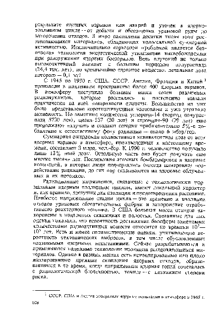 Радиационные загрязнения, связанные с технологически нормальным ядерным топливным циклом, имеют локальный характер и, как правило, доступны для изоляции и предотвращения рассеяния. Наиболее напряженные стадии цикла — это хранение и изоляция отходов урановых обогатительных фабрик и захоронение отработанного реакторного топлива. В США большая масса отходов захоронены в подземных скважинах и полостях. Сделанные для них оценки показали, что вероятность достижения биосферы заметными количествами радиоактивных веществ относится ко времени 105— 10б лет. Есть и менее оптимистические оценки, учитывающие вероятность тектонических выбросов, в том числе обусловленных подземными ядерными испытаниями. Сейчас разрабатываются и применяются надежные технологии изоляции расщепляющихся материалов. Однако в разных местах есть неизолированные или плохо изолированные прежние скопления ядерных отходов, образовавшиеся в то время, когда напряженная ядерная гонка сочеталась с радиологической беспечностью, точнее — с незнанием степени риска.