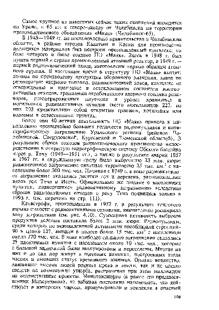 В 1945—1949 гг. по постановлению правительства в Челябинской области, в районе городов Кыштым и Касли для производства делящихся материалов был построен промышленный комплекс, на базе которого и было создано ПО «Маяк». Здесь в 1948 г. был пущен первый в стране промышленный атомный реактор, в 1949 г. — первый радиохимический завод, изготовлены первые образцы атомного оружия. В настоящее время в структуру ПО «Маяк» входят: заводы по производству продукции оборонного значения, завод по регенерации ядерного топлива, радиоизотопный завод, комплекс по отверждению и хранению в остеклованном состоянии высокоактивных отходов; хранилища отработанного ядерного топлива реакторов, регенерированных плутония и урана; хранилица и могильники радиоактивных отходов (всего могильников 227, из них 203 представляют собой открытые траншеи, котлованы или водоемы в естественных грунтах.