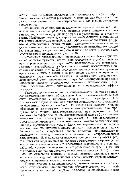 Упрощенная косвенная оценка природоемкости, точнее ее наиболее значительной части, обусловленной загрязнением среды, может быть произведена с помощью энергетического критерия. Энергетический подход к анализу эколого-экономических отношений вообще имеет большое значение. Он имеет свою историю, хорошо обоснован и заслуживает специального рассмотрения. Его продуктивность отчасти продемонстрирована при описании потока энергии в биосфере (см. гл. 2). Энергетический подход был применен авторами для соизмерения природных и производственных потенциалов территории применительно к эколого-экономическому анализу промышленных узлов. Здесь мы ограничимся лишь указанием, что по многочисленным данным, использующим закон больших чисел, существует почти линейная функциональная зависимость между энергопотреблением и природоемкостью производства. Для каждой технологии или для совокупности родственных или сопряженных технологий в одной отрасли производства может быть указано довольно постоянное соотношение между наработкой вредных продуктов и потреблением энергии. Эти так называемые контаминационные эквиваленты энергии (КЭЭ) позволяют на основании данных о расходе энергии рассчитать математическое ожидание загрязнения среды, обычно хорошо согласующееся с прямыми количественными оценками.