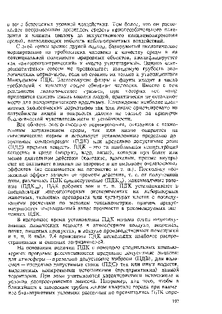 Вся область экологического нормирования, связанная с техногенным загрязнением среды, так или иначе опирается на гигиенические нормы и использует установленные предельно допустимые концентрации (ПДК) или предельно допустимые дозы (ПДД) вредных веществ. ПДК — это та наибольшая концентрация вещества в среде (воздухе, воде, пище), которая при более или менее длительном действии (контакте, вдыхании, приеме внутрь) еще не оказывает влияния на здоровье и не вызывает отставленных эффектов (не сказывается на потомстве и т. п.). Поскольку возможный эффект зависит от времени действия, т. е. от полученной дозы, различают ПДК среднесуточные (ПДКСС), максимальные разовые (ПДКмр), ПДК рабочих зон и т. п. ПДК устанавливают в специальных многоповторных экспериментах на лабораторных животных, тканевых препаратах или культурах клеток с последующими расчетами по методам токсикометрии, причем предусматривается многократный запас прочности в рекомендуемых значениях ПДК.