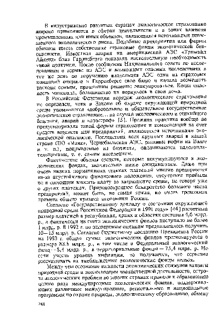 В Российской Федерации порядок экологического страхования не определен, хотя в Законе об охране окружающей природной среды упоминается «добровольное и обязательное государственное экологическое страхование... на случай экологического и стихийного бедствия, аварий и катастроф» [5 ]. Прежняя практика вообще не предусматривала такой формы страхования и компенсаций за счет средств ведомств или предприятий, являющихся источниками экологической опасности. Последствия всех крупных аварий в нашей стране (ПО «Маяк», Чернобыльская АЭС, разливы нефти на Волге и т. п.), покрываемые из бюджета, оплачиваются налогоплательщиками, т. е. самим населением.