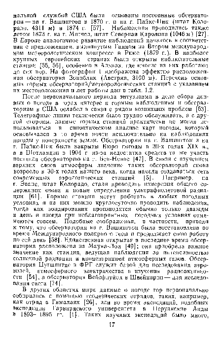 После первоначального периода энтузиазма в деле сбора данных о погоде в горах интерес к горным наблюдениям и обсерваториям в США ослабел в связи с рядом возникших проблем [63]. Телеграфные линии технически было трудно обслуживать, а с другой стороны, данные горных станций практически не могли использоваться в синоптическом анализе карт погоды, который основывался в то время почти исключительно на наблюдениях погоды у поверхности земли. Обсерватории на г. Вашингтон и на г. Пайкс-Пик были закрыты Бюро погоды в 30-х годах XIX в., а в Шотландии в 1904 г. из-за недостатка средств та же участь постигла обсерваторию на г. Бен-Невис [47]. В связи с изучением верхних слоев атмосферы значение таких обсерваторий снова возросло в 30-х годах нашего века, когда начала создаваться сеть современных аэрологических станций [5]. Например, на г. Эванс, штат Колорадо, стали проводить измерения общего содержания озона и новые определения ультрафиолетовой радиации [61]. Горные станции могут работать в любых погодных условиях и на них можно круглосуточно проводить наблюдения, тогда как зондирования производятся обычно только дважды в день и иногда при неблагоприятных погодных условиях отменяются совсем. Подобные соображения, в частности, привели к тому, что обсерватория на г. Вашингтон была восстановлена во время Международного полярного года и продолжает свою работу по сей день [58]. Единственная открытая в последнее время обсерватория расположена на Мауна-Лоа [49]; она приобрела важное значение как станция, ведущая наблюдения за интенсивностью солнечной радиации и концентрацией атмосферных газов. Обсерватория Цугшпитце в ФРГ служит базой для исследования аэрозолей, атмосферного электричества и изучения радиоактивности [54], а обсерватория Вейсфлуйох в Швейцарии — для исследования снега [74].