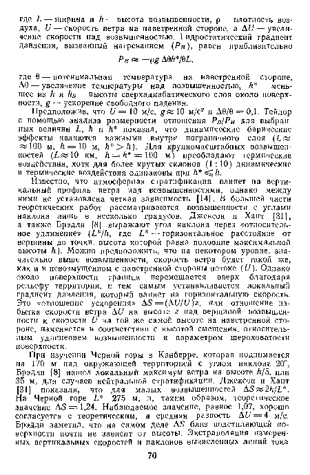 Известно, что атмосферная стратификация влияет на вертикальный профиль ветра над возвышенностями, однако между ними не установлена четкая зависимость [14]. В большей части теоретических работ рассматриваются возвышенности с углами наклона лишь в несколько градусов. Джексон и Хант [31], а также Брэдли [8] выражают угол наклона через «относительное удлинение» где Ь — горизонтальное расстояние от вершины до точки, высота которой равна половине максимальной высоты к). Можно предположить, что на некотором уровне, значительно выше возвышенности, скорость ветра будет такой же, как и в невозмущенном с наветренной стороны потоке (11). Однако около поверхности граница перемещается вверх благодаря рельефу территории, и тем самым устанавливается локальный градиент давления, который влияет на горизонтальную скорость. Это «отношение ускорения» А5 =(А11/11)г, или отношение избытка скорости ветра АII на высоте 2 над вершиной возвышенности к скорости и на той же самой высоте на наветренной стороне, изменяется в соответствии с высотой смещения, относительным удлинением возвышенности и параметром шероховатости поверхности.