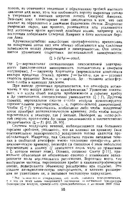 При выводе уравнения предполагается, что атмосфера несжимаема и что воздух движется адиабатически.1 Уравнение показывает, что когда столб воздуха приближается к горному хребту и Ар уменьшается, соответственно уменьшается (£ + /). Другими словами, вертикальное сжатие столба воздуха компенсируется горизонтальным расширением, т. е. горизонтальной дивергенцией. Чтобы (£ + /) уменьшилось, необходимо либо чтобы воздушный поток приобрел антициклоническую кривизну, либо чтобы воздух перемещался к экватору, где / меньше. Наоборот, на подветренной стороне препятствия Ар снова увеличивается и соответственно увеличивается (£ + f) [12, 28,93].