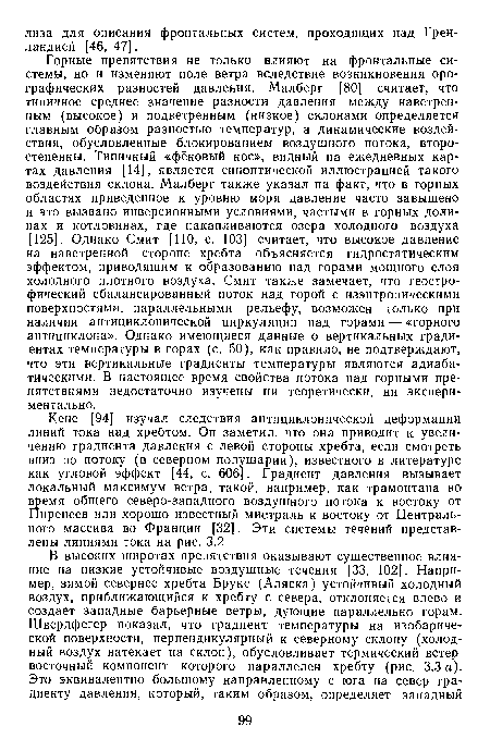 Горные препятствия не только влияют на фронтальные системы, но и изменяют поле ветра вследствие возникновения орографических разностей давления. Малберг [80] считает, что типичное среднее значение разности давления между наветренным (высокое) и подветренным (низкое) склонами определяется главным образом разностью температур, а динамические воздействия, обусловленные блокированием воздушного потока, второстепенны. Типичный «фёновый нос», видный на ежедневных картах давления [14], является синоптической иллюстрацией такого воздействия склона. Малберг также указал на факт, что в горных областях приведенное к уровню моря давление часто завышено и это вызвано инверсионными условиями, частыми в горных долинах и котловинах, где накапливаются озера холодного воздуха [125]. Однако Смит [110, с. 103] считает, что высокое давление на наветренной стороне хребта объясняется гидростатическим эффектом, приводящим к образованию над горами мощного слоя холодного плотного воздуха. Смит также замечает, что геостро-фический сбалансированный поток над горой с изэнтропическими поверхностями, параллельными рельефу, возможен только при наличии антициклонической циркуляции над горами — «горного антициклона». Однако имеющиеся данные о вертикальных градиентах температуры в горах (с. 50), как правило, не подтверждают, что эти вертикальные градиенты температуры являются адиабатическими. В настоящее время свойства потока над горными препятствиями недостаточно изучены ни теоретически, ни экспериментально.