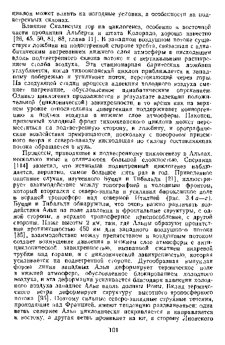 Влияние Скалистых гор на циклогенез, особенно в восточной части провинции Альберта и штата Колорадо, хорошо известно [26, 45, 50, 81, 88, глава 11]. В западном воздушном потоке существует ложбина на подветренной стороне хребта, связанная с адиабатическим нагреванием нижнего слоя атмосферы в нисходящем вдоль подтветренного склона потоке и с вертикальным расширением столба воздуха. Эта стационарная барическая ложбина углубляется, когда тихоокеанский циклон приближается к западному побережью и усиливает поток, перетекающий через горы. На следующей стадии процесса адвекция холодного воздуха сменяет нагревание, обусловленное адиабатическим опусканием. Однако циклогенез продолжается в результате адвекции положительной (циклонической) завихренности, в то время как на верхнем уровне относительная дивергенция поддерживает конвергенцию и подъем воздуха в нижнем слое атмосферы. Наконец, приземный холодный фронт тихоокеанского циклона может переместиться на подтветренную сторону, в ложбину, и орографические воздействия прекращаются, поскольку с поворотом приземного ветра к северо-западу нисходящая по склону составляющая потока обращается в нуль.