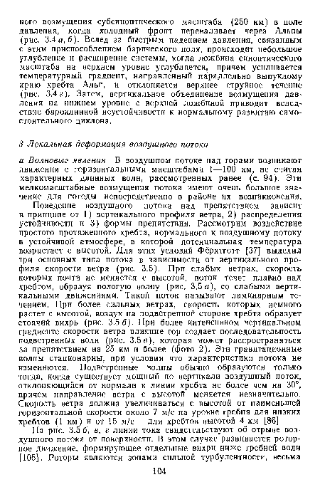 Поведение воздушного потока над препятствием зависит в принципе от 1) вертикального профиля ветра, 2) распределения устойчивости и 3) формы препятствия. Рассмотрим воздействие простого протяженного хребта, нормального к воздушному потоку в устойчивой атмосфере, в которой потенциальная температура возрастает с высотой. Для этих условий Фёрхтготт [37] выделил три основных типа потока в зависимости от вертикального профиля скорости ветра (рис. 3.5). При слабых ветрах, скорость которых почти не меняется с высотой, поток течет плавно над хребтом, образуя пологую волиу (рис. 3.5 а), со слабыми вертикальными движениями. Такой поток называют ламинарным течением. При более сильных ветрах, скорость которых немного растет с высотой, воздух на подветренной стороне хребта образует стоячий вихрь (рис. 3.5 6). При более интенсивном вертикальном градиенте скорости ветра влияние гор создает последовательность подветренных волн (рис. 3.5в), которая может распространяться за препятствием на 25 км и более (фото 2). Эти гравитационные волны стационарны, при условии что характеристики потока не изменяются. Подветренные волны обычно образуются только тогда, когда существует мощный по вертикали воздушный поток, отклоняющийся от нормали к линии хребта не более чем на 30°, причем направление ветра с высотой меняется незначительно. Скорость ветра должна увеличиваться с высотой от наименьшей горизонтальной скорости около 7 м/с на уровне гребня для низких хребтов (1 км) и от 15 м/с — для хребтов высотой 4 км [86].